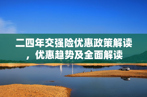 二四年交强险优惠政策解读，优惠趋势及全面解读