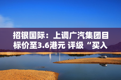 招银国际：上调广汽集团目标价至3.6港元 评级“买入”