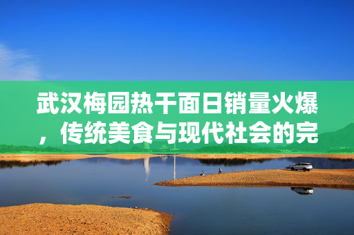 武汉梅园热干面日销量火爆，传统美食与现代社会的完美融合