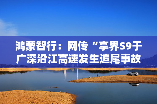 鸿蒙智行：网传“享界S9于广深沿江高速发生追尾事故”不实，已报警