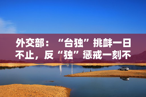 外交部：“台独”挑衅一日不止，反“独”惩戒一刻不停