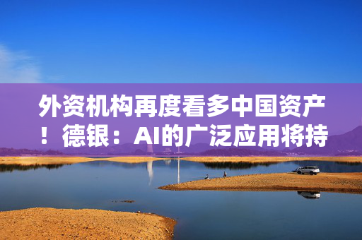 外资机构再度看多中国资产！德银：AI的广泛应用将持续推高中国股票估值