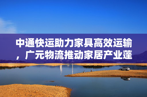 中通快运助力家具高效运输，广元物流推动家居产业蓬勃发展