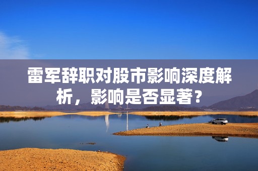 雷军辞职对股市影响深度解析，影响是否显著？