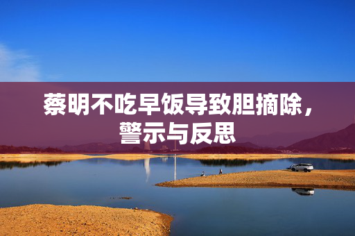 蔡明不吃早饭导致胆摘除，警示与反思