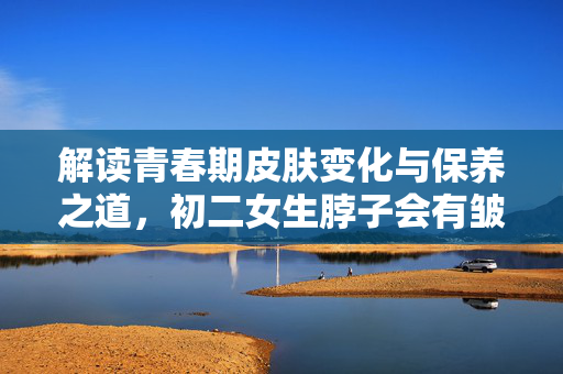 解读青春期皮肤变化与保养之道，初二女生脖子会有皱纹吗？
