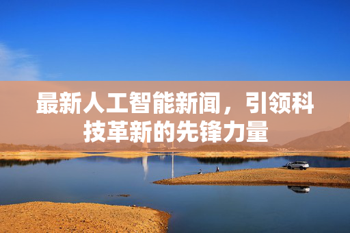 最新人工智能新闻，引领科技革新的先锋力量