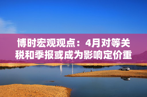 博时宏观观点：4月对等关税和季报或成为影响定价重要因素