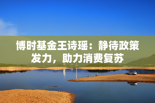 博时基金王诗瑶：静待政策发力，助力消费复苏