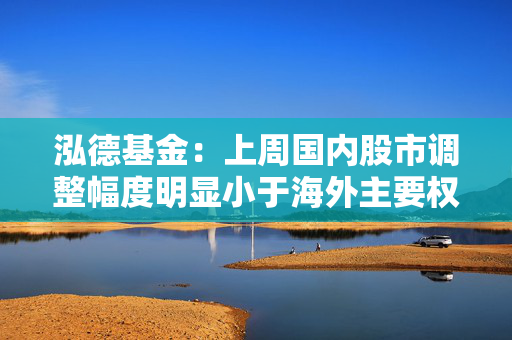 泓德基金：上周国内股市调整幅度明显小于海外主要权益指数