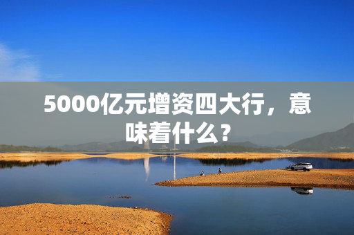 5000亿元增资四大行，意味着什么？