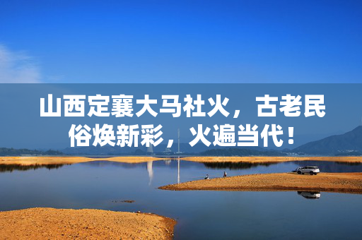 山西定襄大马社火，古老民俗焕新彩，火遍当代！