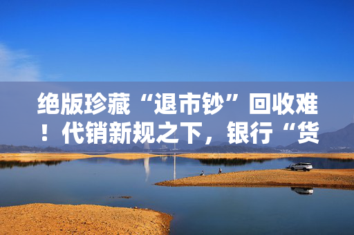 绝版珍藏“退市钞”回收难！代销新规之下，银行“货架”边界在哪？