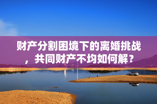 财产分割困境下的离婚挑战，共同财产不均如何解？