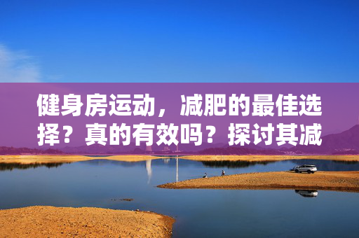 健身房运动，减肥的最佳选择？真的有效吗？探讨其减肥效果与实用性
