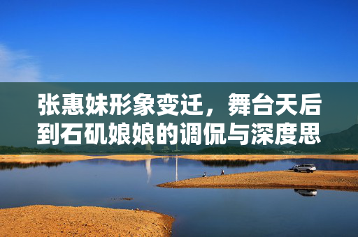 张惠妹形象变迁，舞台天后到石矶娘娘的调侃与深度思考