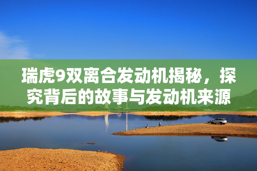 瑞虎9双离合发动机揭秘，探究背后的故事与发动机来源