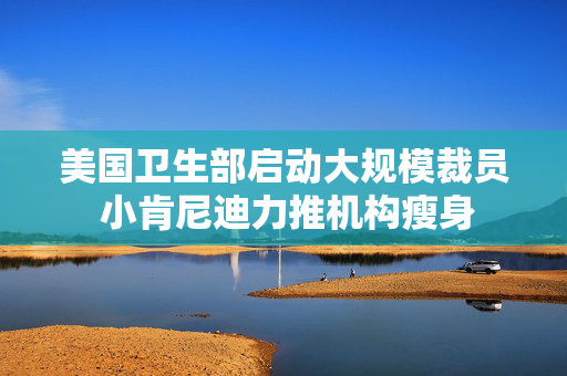 美国卫生部启动大规模裁员 小肯尼迪力推机构瘦身