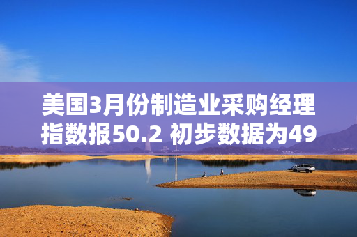 美国3月份制造业采购经理指数报50.2 初步数据为49.8