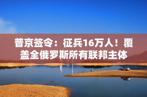 普京签令：征兵16万人！覆盖全俄罗斯所有联邦主体