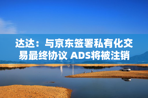 达达：与京东签署私有化交易最终协议 ADS将被注销