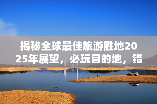 揭秘全球最佳旅游胜地2025年展望，必玩目的地，错过将遗憾终身！