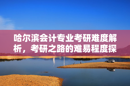 哈尔滨会计专业考研难度解析，考研之路的难易程度探讨