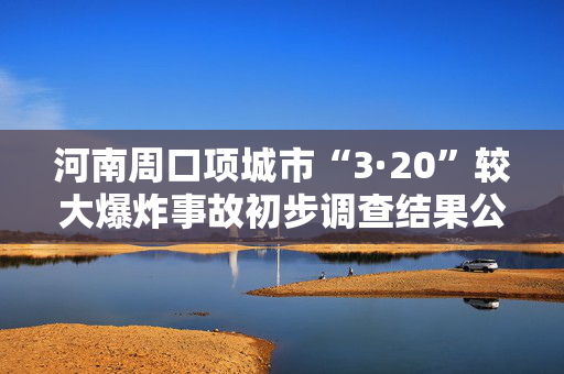 河南周口项城市“3·20”较大爆炸事故初步调查结果公布