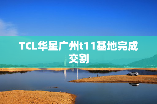 TCL华星广州t11基地完成交割