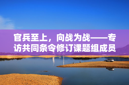 官兵至上，向战为战——专访共同条令修订课题组成员