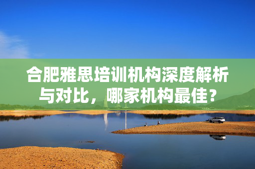 合肥雅思培训机构深度解析与对比，哪家机构最佳？