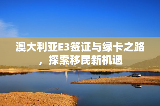 澳大利亚E3签证与绿卡之路，探索移民新机遇