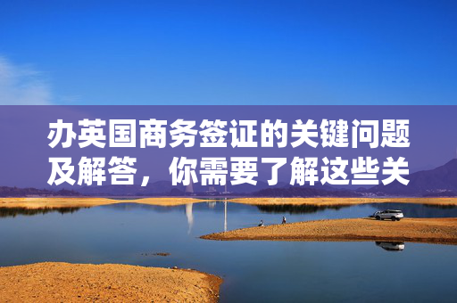办英国商务签证的关键问题及解答，你需要了解这些关键信息！