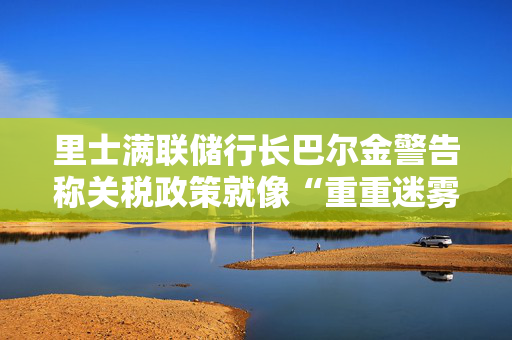 里士满联储行长巴尔金警告称关税政策就像“重重迷雾”