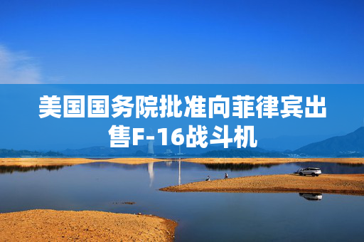 美国国务院批准向菲律宾出售F-16战斗机