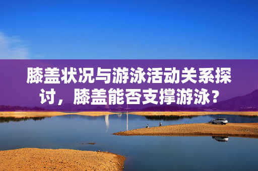 膝盖状况与游泳活动关系探讨，膝盖能否支撑游泳？