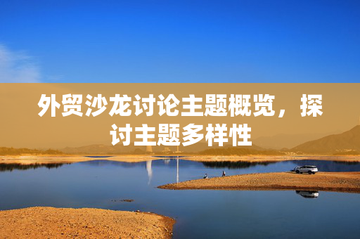 外贸沙龙讨论主题概览，探讨主题多样性