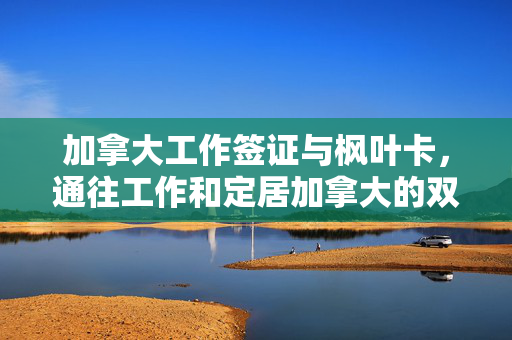 加拿大工作签证与枫叶卡，通往工作和定居加拿大的双重保障之路