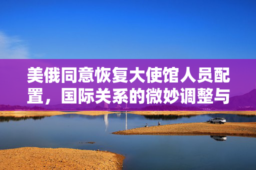 美俄同意恢复大使馆人员配置，国际关系的微妙调整与进展