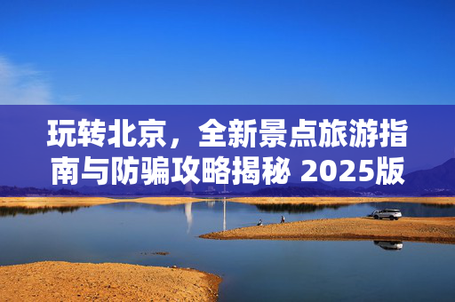 玩转北京，全新景点旅游指南与防骗攻略揭秘 2025版北京旅游必备指南