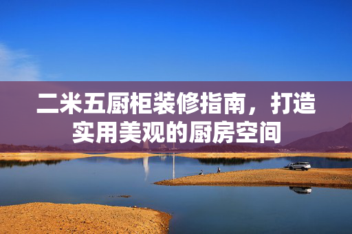二米五厨柜装修指南，打造实用美观的厨房空间