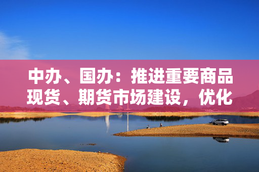 中办、国办：推进重要商品现货、期货市场建设，优化期货品种上市、交易、监管等规则