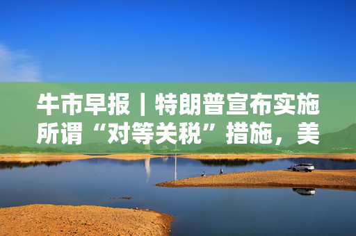 牛市早报｜特朗普宣布实施所谓“对等关税”措施，美股指期货暴跌