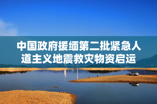 中国政府援缅第二批紧急人道主义地震救灾物资启运