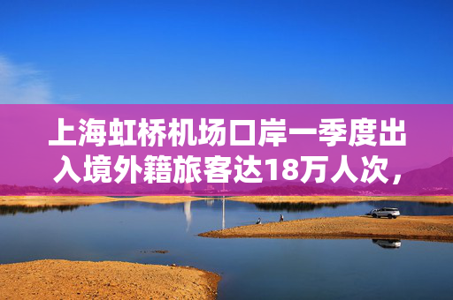 上海虹桥机场口岸一季度出入境外籍旅客达18万人次，同比增27%
