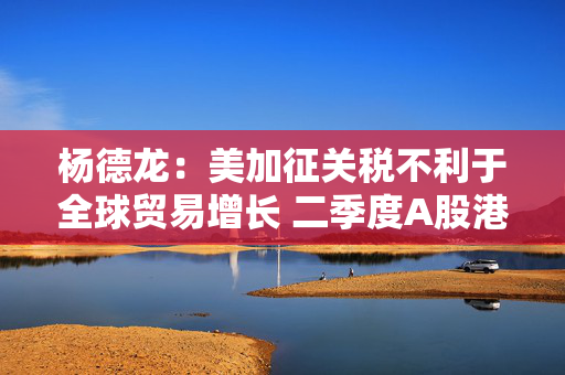 杨德龙：美加征关税不利于全球贸易增长 二季度A股港股有望继续领跑