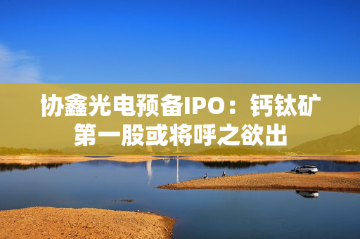 协鑫光电预备IPO：钙钛矿第一股或将呼之欲出