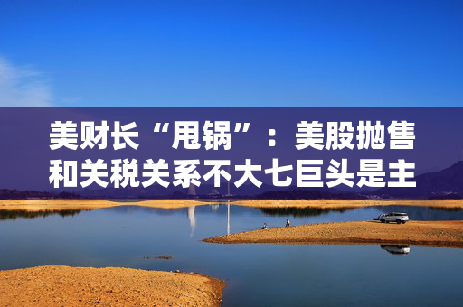 美财长“甩锅”：美股抛售和关税关系不大七巨头是主要推手