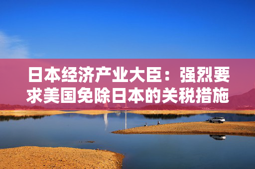 日本经济产业大臣：强烈要求美国免除日本的关税措施将考虑报复措施