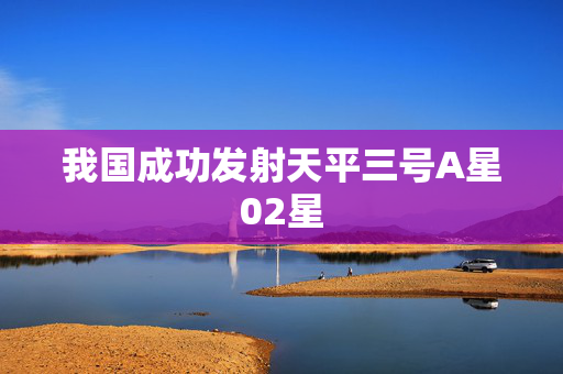 我国成功发射天平三号A星02星